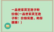 一品世家灵芝孢子粉 价格(一品世家灵芝孢子粉：价格实惠，助你健康！)