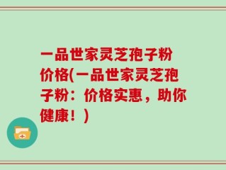 一品世家灵芝孢子粉 价格(一品世家灵芝孢子粉：价格实惠，助你健康！)
