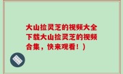 大山捡灵芝的视频大全下载大山捡灵芝的视频合集，快来观看！)