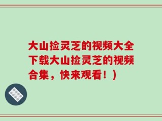 大山捡灵芝的视频大全下载大山捡灵芝的视频合集，快来观看！)
