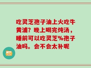 吃灵芝孢子油上火吃牛黄浦？晚上喝完炖汤，睡前可以吃灵芝%孢子油吗。会不会太补呢