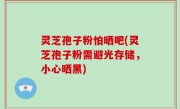 灵芝孢子粉怕晒吧(灵芝孢子粉需避光存储，小心晒黑)
