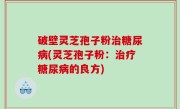 破壁灵芝孢子粉治糖尿病(灵芝孢子粉：治疗糖尿病的良方)
