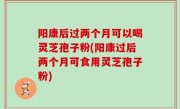 阳康后过两个月可以喝灵芝孢子粉(阳康过后两个月可食用灵芝孢子粉)