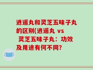 逍遥丸和灵芝五味子丸的区别(逍遥丸 vs 灵芝五味子丸：功效及用途有何不同？