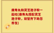 康寿丸和灵芝孢子粉一起吃(康寿丸搭配灵芝孢子粉，双管齐下助您养生)