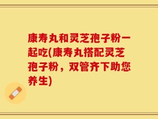 康寿丸和灵芝孢子粉一起吃(康寿丸搭配灵芝孢子粉，双管齐下助您养生)