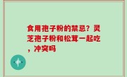 食用孢子粉的禁忌？灵芝孢子粉和松茸一起吃，冲突吗