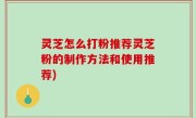 灵芝怎么打粉推荐灵芝粉的制作方法和使用推荐)
