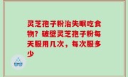 灵芝孢子粉治失眠吃食物？破壁灵芝孢子粉每天服用几次，每次服多少