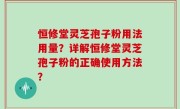 恒修堂灵芝孢子粉用法用量？详解恒修堂灵芝孢子粉的正确使用方法？