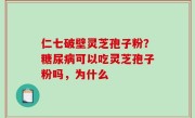 仁七破壁灵芝孢子粉？糖尿病可以吃灵芝孢子粉吗，为什么