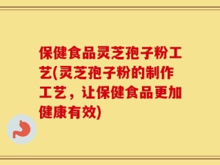 保健食品灵芝孢子粉工艺(灵芝孢子粉的制作工艺，让保健食品更加健康有效)