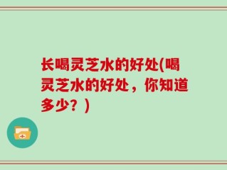 长喝灵芝水的好处(喝灵芝水的好处，你知道多少？)