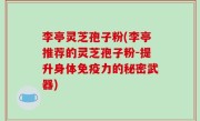 李亭灵芝孢子粉(李亭推荐的灵芝孢子粉-提升身体免疫力的秘密武器)