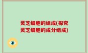 灵芝细胞的组成(探究灵芝细胞的成分组成)