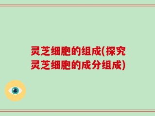 灵芝细胞的组成(探究灵芝细胞的成分组成)