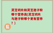 灵芝切片和灵芝孢子粉哪个营养高(灵芝切片与孢子粉哪个更有营养？)