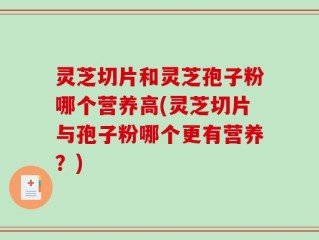 灵芝切片和灵芝孢子粉哪个营养高(灵芝切片与孢子粉哪个更有营养？)