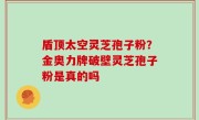 盾顶太空灵芝孢子粉？金奥力牌破壁灵芝孢子粉是真的吗