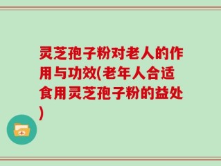 灵芝孢子粉对老人的作用与功效(老年人合适食用灵芝孢子粉的益处)