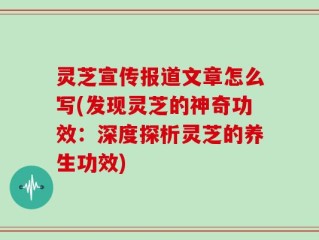 灵芝宣传报道文章怎么写(发现灵芝的神奇功效：深度探析灵芝的养生功效)