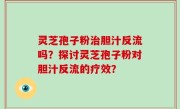 灵芝孢子粉治胆汁反流吗？探讨灵芝孢子粉对胆汁反流的疗效？