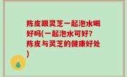陈皮跟灵芝一起泡水喝好吗(一起泡水可好？陈皮与灵芝的健康好处)