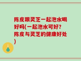 陈皮跟灵芝一起泡水喝好吗(一起泡水可好？陈皮与灵芝的健康好处)