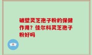 破壁灵芝孢子粉的保健作用？佳尔科灵芝孢子粉好吗