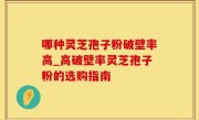 哪种灵芝孢子粉破壁率高_高破壁率灵芝孢子粉的选购指南