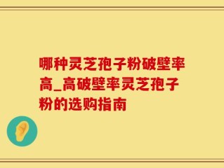 哪种灵芝孢子粉破壁率高_高破壁率灵芝孢子粉的选购指南