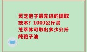 灵芝孢子最先进的提取技术？1000公斤灵芝萃体可取出多少公斤纯孢子油