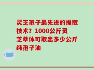 灵芝孢子最先进的提取技术？1000公斤灵芝萃体可取出多少公斤纯孢子油