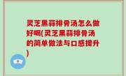灵芝黑蒜排骨汤怎么做好喝(灵芝黑蒜排骨汤的简单做法与口感提升)