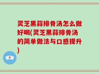 灵芝黑蒜排骨汤怎么做好喝(灵芝黑蒜排骨汤的简单做法与口感提升)