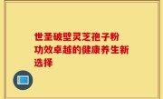 世圣破壁灵芝孢子粉 功效卓越的健康养生新选择