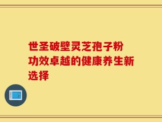 世圣破壁灵芝孢子粉 功效卓越的健康养生新选择