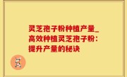 灵芝孢子粉种植产量_高效种植灵芝孢子粉：提升产量的秘诀
