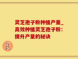 灵芝孢子粉种植产量_高效种植灵芝孢子粉：提升产量的秘诀