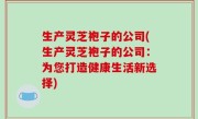 生产灵芝袍子的公司(生产灵芝袍子的公司：为您打造健康生活新选择)