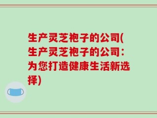 生产灵芝袍子的公司(生产灵芝袍子的公司：为您打造健康生活新选择)