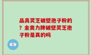 品高灵芝破壁孢子粉的？金奥力牌破壁灵芝孢子粉是真的吗