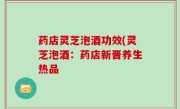药店灵芝泡酒功效(灵芝泡酒：药店新晋养生热品