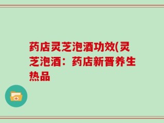 药店灵芝泡酒功效(灵芝泡酒：药店新晋养生热品