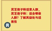 灵芝孢子粉适意人群_灵芝孢子粉：适合哪些人群？了解其益处与适用性