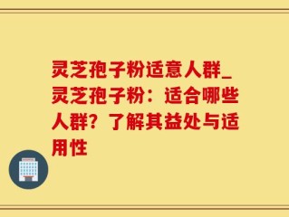 灵芝孢子粉适意人群_灵芝孢子粉：适合哪些人群？了解其益处与适用性