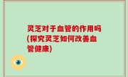 灵芝对于血管的作用吗(探究灵芝如何改善血管健康)