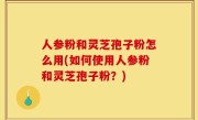 人参粉和灵芝孢子粉怎么用(如何使用人参粉和灵芝孢子粉？)
