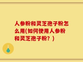人参粉和灵芝孢子粉怎么用(如何使用人参粉和灵芝孢子粉？)